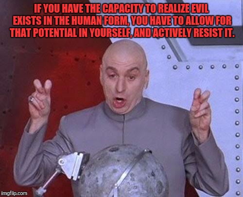 Dr Evil Laser Meme | IF YOU HAVE THE CAPACITY TO REALIZE EVIL EXISTS IN THE HUMAN FORM, YOU HAVE TO ALLOW FOR THAT POTENTIAL IN YOURSELF, AND ACTIVELY RESIST IT. | image tagged in memes,dr evil laser | made w/ Imgflip meme maker