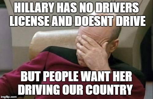 Captain Picard Facepalm Meme | HILLARY HAS NO DRIVERS LICENSE AND DOESNT DRIVE BUT PEOPLE WANT HER DRIVING OUR COUNTRY | image tagged in memes,captain picard facepalm | made w/ Imgflip meme maker