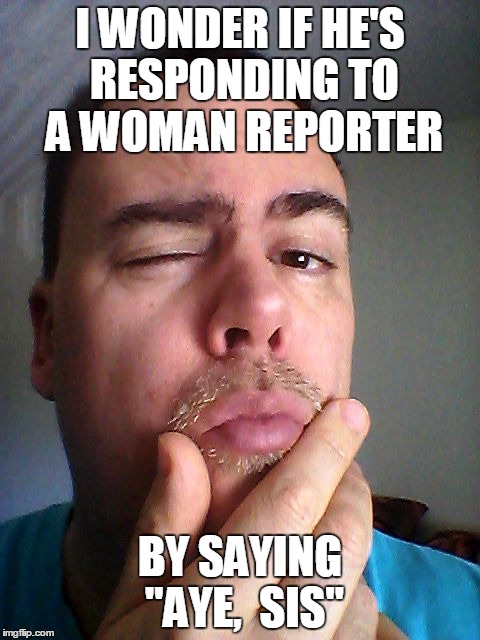 I WONDER IF HE'S RESPONDING TO A WOMAN REPORTER BY SAYING "AYE,  SIS" | made w/ Imgflip meme maker