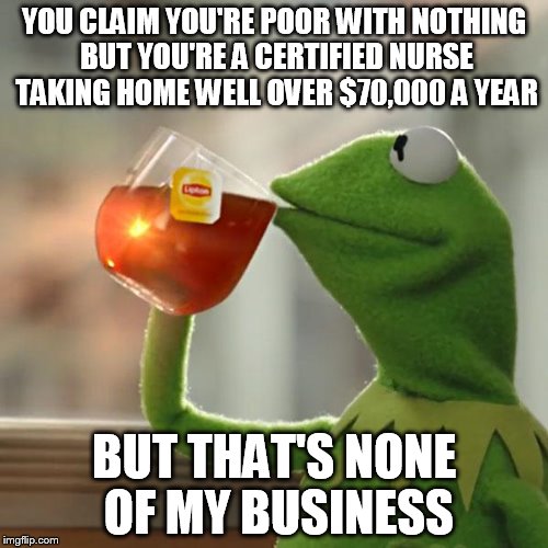 Really, to all the nurses in the country, and to actually the people with jobs, stop fucking doing this! | YOU CLAIM YOU'RE POOR WITH NOTHING BUT YOU'RE A CERTIFIED NURSE TAKING HOME WELL OVER $70,000 A YEAR; BUT THAT'S NONE OF MY BUSINESS | image tagged in kermit the frog,but thats none of my business | made w/ Imgflip meme maker