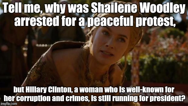 The government be crazy stupid again! | Tell me, why was Shailene Woodley arrested for a peaceful protest, but Hillary Clinton, a woman who is well-known for her corruption and crimes, is still running for president? | image tagged in logical cersei,memes,politics,bullshit,clinton,woodley | made w/ Imgflip meme maker