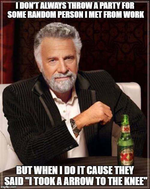The Most Interesting Man In The World Meme | I DON'T ALWAYS THROW A PARTY FOR SOME RANDOM PERSON I MET FROM WORK; BUT WHEN I DO IT CAUSE THEY SAID "I TOOK A ARROW TO THE KNEE" | image tagged in memes,the most interesting man in the world | made w/ Imgflip meme maker