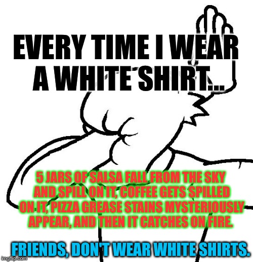 To All The White Shirt-Wearers: | EVERY TIME I WEAR A WHITE SHIRT... 5 JARS OF SALSA FALL FROM THE SKY AND SPILL ON IT, COFFEE GETS SPILLED ON IT, PIZZA GREASE STAINS MYSTERIOUSLY APPEAR, AND THEN IT CATCHES ON FIRE. FRIENDS, DON'T WEAR WHITE SHIRTS. | image tagged in extreme facepalm,memes,fml | made w/ Imgflip meme maker