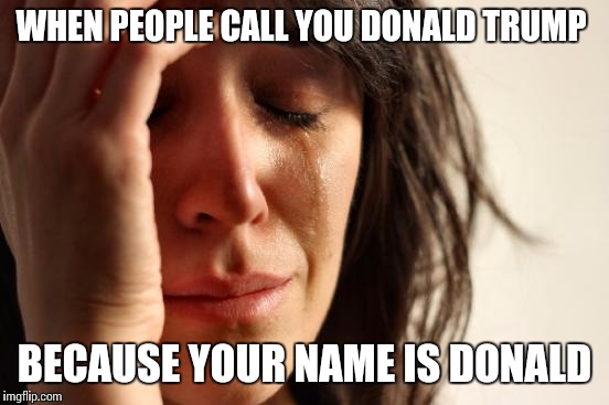 It's sad ain't it | WHEN PEOPLE CALL YOU DONALD TRUMP; BECAUSE YOUR NAME IS DONALD | image tagged in memes,first world problems,donald trump | made w/ Imgflip meme maker