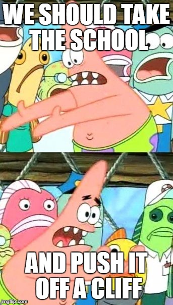 Put It Somewhere Else Patrick | WE SHOULD TAKE THE SCHOOL; AND PUSH IT OFF A CLIFF | image tagged in memes,put it somewhere else patrick | made w/ Imgflip meme maker