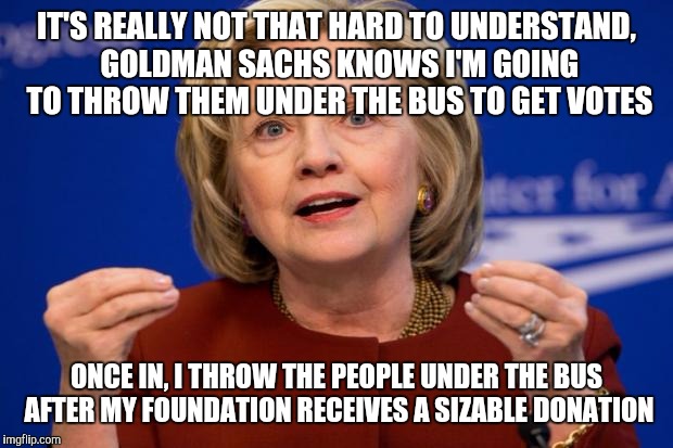 Hillary Clinton | IT'S REALLY NOT THAT HARD TO UNDERSTAND, GOLDMAN SACHS KNOWS I'M GOING TO THROW THEM UNDER THE BUS TO GET VOTES; ONCE IN, I THROW THE PEOPLE UNDER THE BUS AFTER MY FOUNDATION RECEIVES A SIZABLE DONATION | image tagged in hillary clinton | made w/ Imgflip meme maker