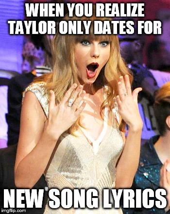 Taylor Swift taking her music off spotify be like | WHEN YOU REALIZE TAYLOR ONLY DATES FOR; NEW SONG LYRICS | image tagged in taylor swift taking her music off spotify be like | made w/ Imgflip meme maker