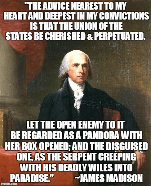 James Madison | "THE ADVICE NEAREST TO MY HEART AND DEEPEST IN MY CONVICTIONS IS THAT THE UNION OF THE STATES BE CHERISHED & PERPETUATED. LET THE OPEN ENEMY TO IT BE REGARDED AS A PANDORA WITH HER BOX OPENED; AND THE DISGUISED ONE, AS THE SERPENT CREEPING WITH HIS DEADLY WILES INTO PARADISE."











~JAMES MADISON | image tagged in james madison | made w/ Imgflip meme maker