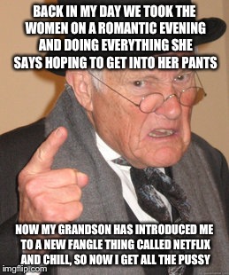 Welcome James back to my account... | BACK IN MY DAY WE TOOK THE WOMEN ON A ROMANTIC EVENING AND DOING EVERYTHING SHE SAYS HOPING TO GET INTO HER PANTS; NOW MY GRANDSON HAS INTRODUCED ME TO A NEW FANGLE THING CALLED NETFLIX AND CHILL, SO NOW I GET ALL THE PUSSY | image tagged in memes,back in my day | made w/ Imgflip meme maker