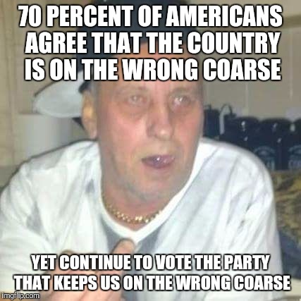 70 PERCENT OF AMERICANS AGREE THAT THE COUNTRY IS ON THE WRONG COARSE; YET CONTINUE TO VOTE THE PARTY THAT KEEPS US ON THE WRONG COARSE | image tagged in elvis | made w/ Imgflip meme maker