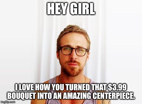 Ryan Gosling Hey Girl | HEY GIRL; I LOVE HOW YOU TURNED THAT $3.99 BOUQUET INTO AN AMAZING CENTERPIECE. | image tagged in ryan gosling hey girl | made w/ Imgflip meme maker