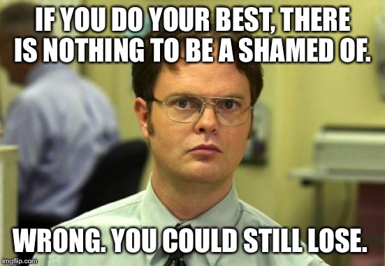 Dwight Schrute Meme | IF YOU DO YOUR BEST, THERE IS NOTHING TO BE A SHAMED OF. WRONG. YOU COULD STILL LOSE. | image tagged in memes,dwight schrute | made w/ Imgflip meme maker