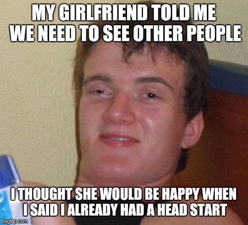 10 Guy | MY GIRLFRIEND TOLD ME WE NEED TO SEE OTHER PEOPLE; I THOUGHT SHE WOULD BE HAPPY WHEN I SAID I ALREADY HAD A HEAD START | image tagged in memes,10 guy | made w/ Imgflip meme maker