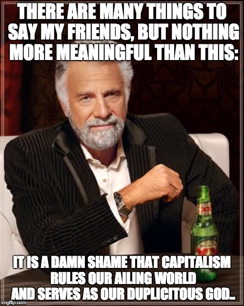 The Most Interesting Man In The World | THERE ARE MANY THINGS TO SAY MY FRIENDS, BUT NOTHING MORE MEANINGFUL THAN THIS:; IT IS A DAMN SHAME THAT CAPITALISM RULES OUR AILING WORLD AND SERVES AS OUR DUPLICITOUS GOD.. | image tagged in memes,the most interesting man in the world | made w/ Imgflip meme maker