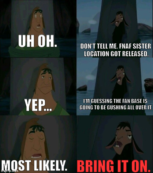 Damn Sister Locations... | UH OH. DON'T TELL ME. FNAF SISTER LOCATION GOT RELEASED. I'M GUESSING THE FAN BASE IS GOING TO BE GUSHING ALL OVER IT. YEP... MOST LIKELY. BRING IT ON. | image tagged in emperor's new groove waterfall | made w/ Imgflip meme maker