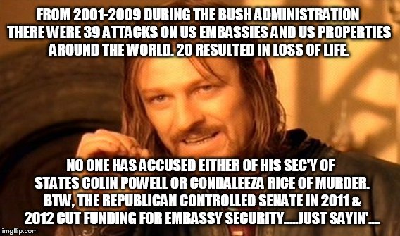 One Does Not Simply Meme |  FROM 2001-2009 DURING THE BUSH ADMINISTRATION THERE WERE 39 ATTACKS ON US EMBASSIES AND US PROPERTIES AROUND THE WORLD. 20 RESULTED IN LOSS OF LIFE. NO ONE HAS ACCUSED EITHER OF HIS SEC'Y OF STATES COLIN POWELL OR CONDALEEZA RICE OF MURDER. BTW, THE REPUBLICAN CONTROLLED SENATE IN 2011 & 2012 CUT FUNDING FOR EMBASSY SECURITY.....JUST SAYIN'.... | image tagged in memes,one does not simply | made w/ Imgflip meme maker