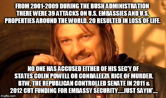 One Does Not Simply Meme | FROM 2001-2009 DURING THE BUSH ADMINISTRATION THERE WERE 39 ATTACKS ON U.S. EMBASSIES AND U.S. PROPERTIES AROUND THE WORLD. 20 RESULTED IN LOSS OF LIFE. NO ONE HAS ACCUSED EITHER OF HIS SEC'Y OF STATES COLIN POWELL OR CONDALEEZA RICE OF MURDER. BTW, THE REPUBLICAN CONTROLLED SENATE IN 2011 & 2012 CUT FUNDING FOR EMBASSY SECURITY.....JUST SAYIN'.... | image tagged in memes,one does not simply | made w/ Imgflip meme maker