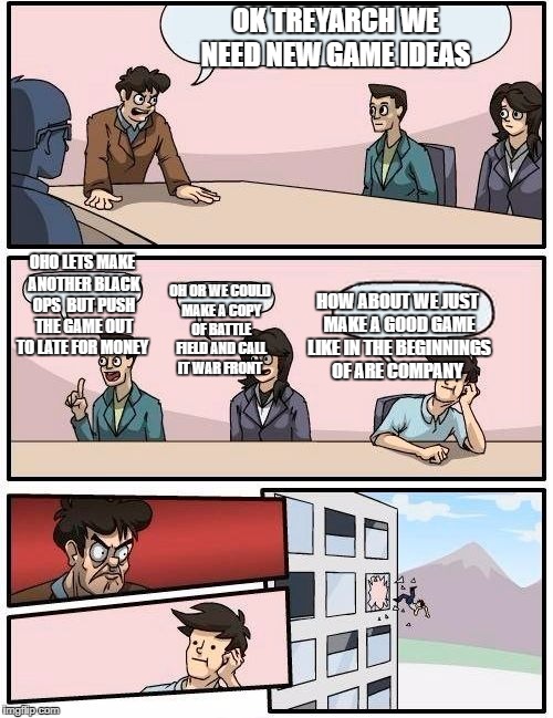 Boardroom Meeting Suggestion | OK TREYARCH WE NEED NEW GAME IDEAS; OHO LETS MAKE ANOTHER BLACK OPS  BUT PUSH THE GAME OUT TO LATE FOR MONEY; OH OR WE COULD MAKE A COPY OF BATTLE FIELD AND CALL IT WAR FRONT; HOW ABOUT WE JUST MAKE A GOOD GAME LIKE IN THE BEGINNINGS OF ARE COMPANY | image tagged in memes,boardroom meeting suggestion | made w/ Imgflip meme maker