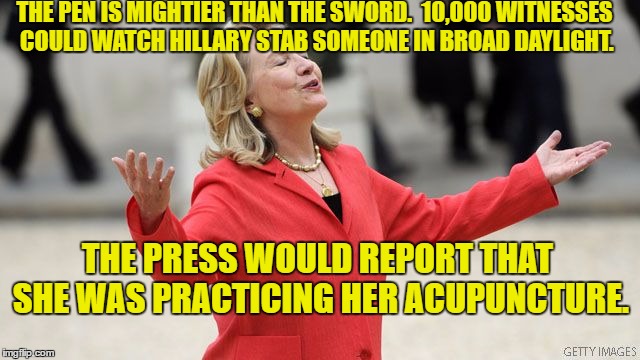 hillary is above it all | THE PEN IS MIGHTIER THAN THE SWORD. 
10,000 WITNESSES COULD WATCH HILLARY STAB SOMEONE IN BROAD DAYLIGHT. THE PRESS WOULD REPORT THAT SHE WAS PRACTICING HER ACUPUNCTURE. | image tagged in hillary clinton,the queen | made w/ Imgflip meme maker