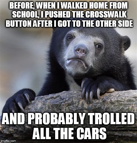 Confession Bear Meme | BEFORE, WHEN I WALKED HOME FROM SCHOOL, I PUSHED THE CROSSWALK BUTTON AFTER I GOT TO THE OTHER SIDE; AND PROBABLY TROLLED ALL THE CARS | image tagged in memes,confession bear | made w/ Imgflip meme maker