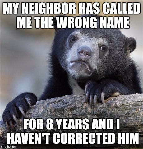Confession Bear | MY NEIGHBOR HAS CALLED ME THE WRONG NAME; FOR 8 YEARS AND I HAVEN'T CORRECTED HIM | image tagged in memes,confession bear | made w/ Imgflip meme maker
