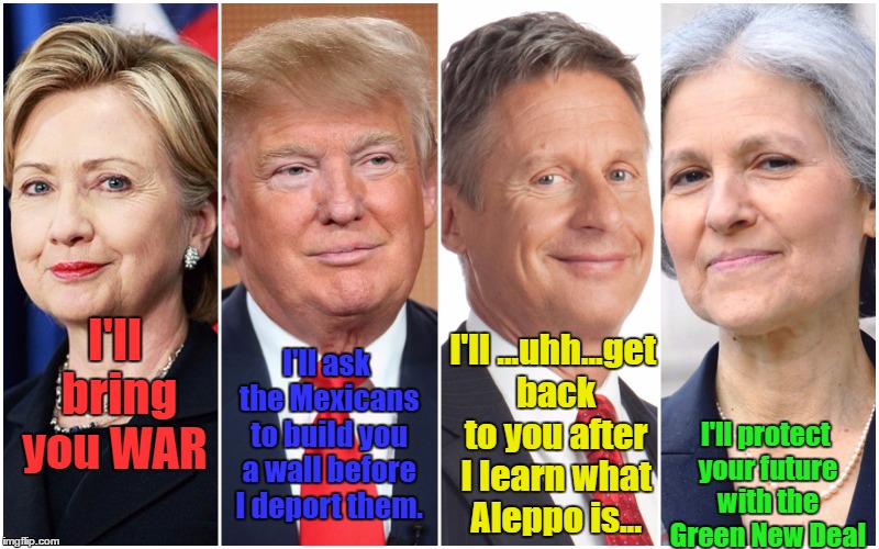Hillary Clinton Donald Trump Gary Johnson Jill Stein | I'll bring you WAR; I'll protect your future with the Green New Deal; I'll ask the Mexicans to build you a wall before I deport them. I'll ...uhh...get back to you after I learn what Aleppo is... | image tagged in hillary clinton donald trump gary johnson jill stein | made w/ Imgflip meme maker