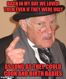 Back In My Day Meme | BACK IN MY DAY WE LOVED THEM EVEN IF THEY WERE UGLY AS LONG AS THEY COULD COOK AND BIRTH BABIES | image tagged in memes,back in my day | made w/ Imgflip meme maker