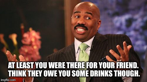 Steve Harvey Meme | AT LEAST YOU WERE THERE FOR YOUR FRIEND. THINK THEY OWE YOU SOME DRINKS THOUGH. | image tagged in memes,steve harvey | made w/ Imgflip meme maker