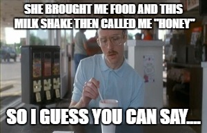 So I Guess You Can Say Things Are Getting Pretty Serious | SHE BROUGHT ME FOOD AND THIS MILK SHAKE THEN CALLED ME "HONEY"; SO I GUESS YOU CAN SAY.... | image tagged in memes,so i guess you can say things are getting pretty serious | made w/ Imgflip meme maker