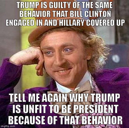 Creepy Condescending Wonka | TRUMP IS GUILTY OF THE SAME BEHAVIOR THAT BILL CLINTON ENGAGED IN AND HILLARY COVERED UP; TELL ME AGAIN WHY TRUMP IS UNFIT TO BE PRESIDENT BECAUSE OF THAT BEHAVIOR | image tagged in memes,creepy condescending wonka | made w/ Imgflip meme maker