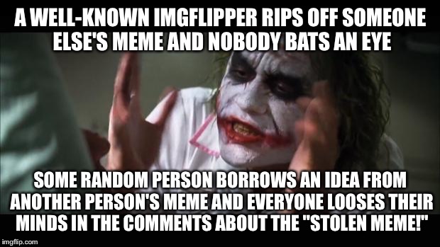 For real... Y THO!!! | A WELL-KNOWN IMGFLIPPER RIPS OFF SOMEONE ELSE'S MEME AND NOBODY BATS AN EYE; SOME RANDOM PERSON BORROWS AN IDEA FROM ANOTHER PERSON'S MEME AND EVERYONE LOOSES THEIR MINDS IN THE COMMENTS ABOUT THE "STOLEN MEME!" | image tagged in memes,and everybody loses their minds | made w/ Imgflip meme maker