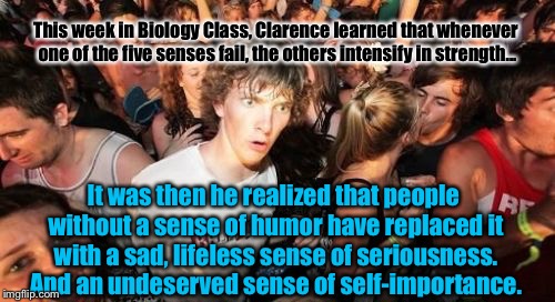 Sudden Clarity Clarence | This week in Biology Class, Clarence learned that whenever one of the five senses fail, the others intensify in strength... It was then he realized that people without a sense of humor have replaced it with a sad, lifeless sense of seriousness. And an undeserved sense of self-importance. | image tagged in memes,sudden clarity clarence | made w/ Imgflip meme maker
