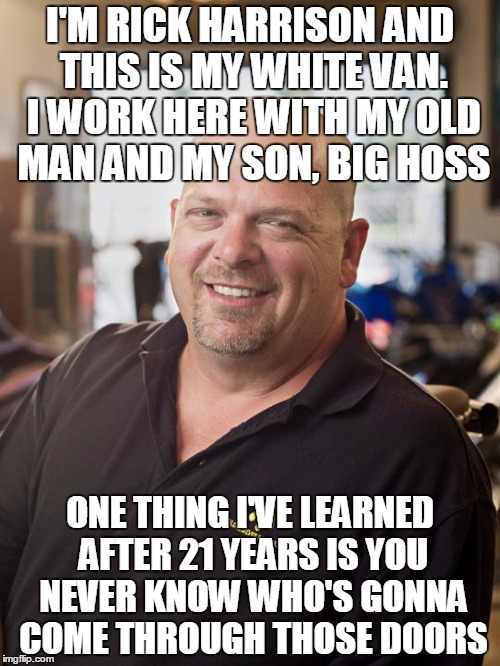 Rick Harrison | I'M RICK HARRISON AND THIS IS MY WHITE VAN. I WORK HERE WITH MY OLD MAN AND MY SON, BIG HOSS; ONE THING I'VE LEARNED AFTER 21 YEARS IS YOU NEVER KNOW WHO'S GONNA COME THROUGH THOSE DOORS | image tagged in rick harrison | made w/ Imgflip meme maker