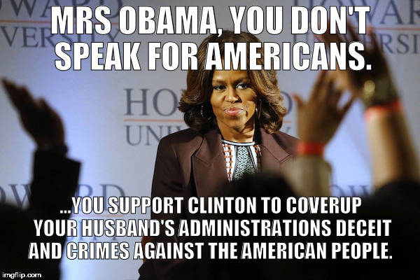mrs obama | MRS OBAMA, YOU DON'T SPEAK FOR AMERICANS. ...YOU SUPPORT CLINTON TO COVERUP YOUR HUSBAND'S ADMINISTRATIONS DECEIT AND CRIMES AGAINST THE AMERICAN PEOPLE. | image tagged in mrs obama,michelle obama,obama crimes | made w/ Imgflip meme maker