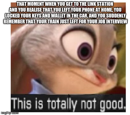 Monday: stage 1 complete | THAT MOMENT WHEN YOU GET TO THE LINK STATION AND YOU REALISE THAT YOU LEFT YOUR PHONE AT HOME, YOU LOCKED YOUR KEYS AND WALLET IN THE CAR, AND YOU SUDDENLY REMEMBER THAT YOUR TRAIN JUST LEFT FOR YOUR JOB INTERVIEW | image tagged in judy hopps,memes,zootopia | made w/ Imgflip meme maker
