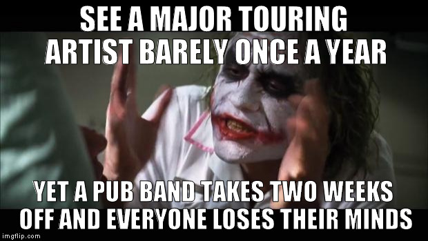 Pub Band Culture | SEE A MAJOR TOURING ARTIST BARELY ONCE A YEAR; YET A PUB BAND TAKES TWO WEEKS OFF AND EVERYONE LOSES THEIR MINDS | image tagged in memes,and everybody loses their minds,band | made w/ Imgflip meme maker
