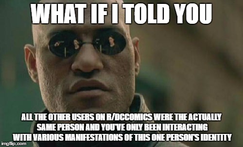 Matrix Morpheus Meme | WHAT IF I TOLD YOU; ALL THE OTHER USERS ON R/DCCOMICS WERE THE ACTUALLY SAME PERSON AND YOU'VE ONLY BEEN INTERACTING WITH VARIOUS MANIFESTATIONS OF THIS ONE PERSON'S IDENTITY | image tagged in memes,matrix morpheus | made w/ Imgflip meme maker