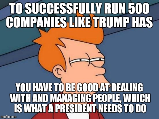 Futurama Fry Meme | TO SUCCESSFULLY RUN 500 COMPANIES LIKE TRUMP HAS YOU HAVE TO BE GOOD AT DEALING WITH AND MANAGING PEOPLE, WHICH IS WHAT A PRESIDENT NEEDS TO | image tagged in memes,futurama fry | made w/ Imgflip meme maker