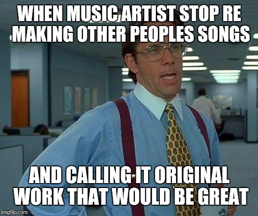 That Would Be Great Meme | WHEN MUSIC ARTIST STOP RE MAKING OTHER PEOPLES SONGS; AND CALLING IT ORIGINAL WORK THAT WOULD BE GREAT | image tagged in memes,that would be great | made w/ Imgflip meme maker