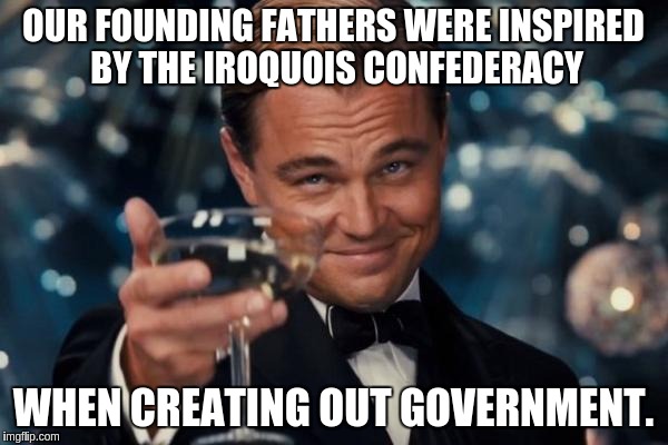 Leonardo Dicaprio Cheers Meme | OUR FOUNDING FATHERS WERE INSPIRED BY THE IROQUOIS CONFEDERACY WHEN CREATING OUT GOVERNMENT. | image tagged in memes,leonardo dicaprio cheers | made w/ Imgflip meme maker