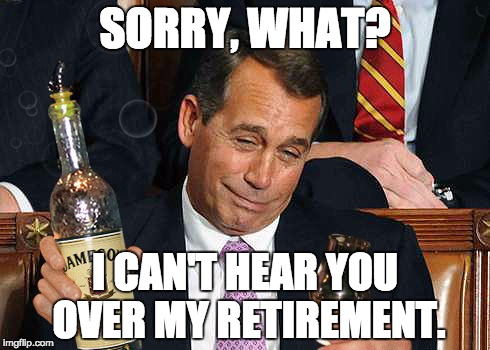 boehner drinking | SORRY, WHAT? I CAN'T HEAR YOU OVER MY RETIREMENT. | image tagged in boehner drinking | made w/ Imgflip meme maker