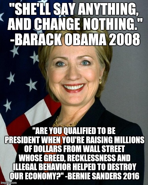 Hillary Clinton Meme | "SHE'LL SAY ANYTHING, AND CHANGE NOTHING." -BARACK OBAMA 2008; "ARE YOU QUALIFIED TO BE PRESIDENT WHEN YOU'RE RAISING MILLIONS OF DOLLARS FROM WALL STREET WHOSE GREED, RECKLESSNESS AND ILLEGAL BEHAVIOR HELPED TO DESTROY OUR ECONOMY?" -BERNIE SANDERS 2016 | image tagged in hillaryclinton | made w/ Imgflip meme maker