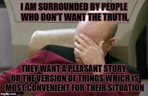 Captain Picard Facepalm | I AM SURROUNDED BY PEOPLE WHO DON'T WANT THE TRUTH, THEY WANT A PLEASANT STORY, OR THE VERSION OF THINGS WHICH IS MOST CONVENIENT FOR THEIR SITUATION | image tagged in memes,captain picard facepalm | made w/ Imgflip meme maker
