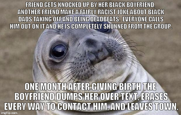 Awkward Moment Sealion Meme | FRIEND GETS KNOCKED UP BY HER BLACK BOYFRIEND, ANOTHER FRIEND MAKE A FAIRLY RACIST JOKE ABOUT BLACK DADS TAKING OFF AND BEING DEADBEATS.  EVERYONE CALLS HIM OUT ON IT AND HE IS COMPLETELY SHUNNED FROM THE GROUP. ONE MONTH AFTER GIVING BIRTH THE BOYFRIEND DUMPS HER OVER TEXT, ERASES EVERY WAY TO CONTACT HIM, AND LEAVES TOWN. | image tagged in memes,awkward moment sealion | made w/ Imgflip meme maker