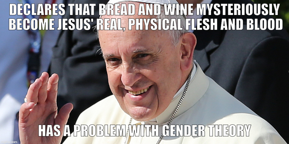 Gender Theory | DECLARES THAT BREAD AND WINE MYSTERIOUSLY BECOME JESUS' REAL, PHYSICAL FLESH AND BLOOD; HAS A PROBLEM WITH GENDER THEORY | image tagged in pope francis,gendertheory | made w/ Imgflip meme maker