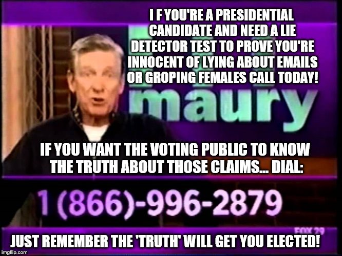 Are you a Presidential Candidate that's been accused of lying or groping?  Maury can help prove you're innocent - call today  | I F YOU'RE A PRESIDENTIAL CANDIDATE AND NEED A LIE DETECTOR TEST TO PROVE YOU'RE INNOCENT OF LYING ABOUT EMAILS OR GROPING FEMALES CALL TODAY! IF YOU WANT THE VOTING PUBLIC TO KNOW THE TRUTH ABOUT THOSE CLAIMS... DIAL:; JUST REMEMBER THE 'TRUTH' WILL GET YOU ELECTED! | image tagged in memes,election 2016,clinton vs trump civil war,donald trump,hillary clinton,maury lie detector | made w/ Imgflip meme maker