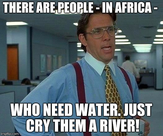 That Would Be Great Meme | THERE ARE PEOPLE - IN AFRICA -; WHO NEED WATER. JUST CRY THEM A RIVER! | image tagged in memes,that would be great | made w/ Imgflip meme maker