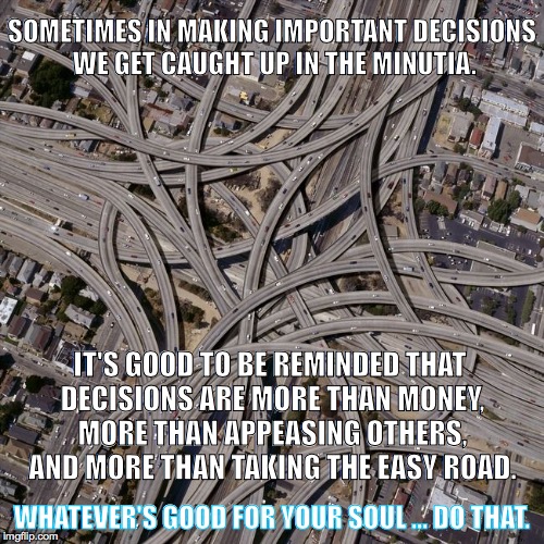 Complex road junction | SOMETIMES IN MAKING IMPORTANT DECISIONS WE GET CAUGHT UP IN THE MINUTIA. IT'S GOOD TO BE REMINDED THAT DECISIONS ARE MORE THAN MONEY, MORE THAN APPEASING OTHERS, AND MORE THAN TAKING THE EASY ROAD. WHATEVER'S GOOD FOR YOUR SOUL ... DO THAT. | image tagged in complex road junction | made w/ Imgflip meme maker