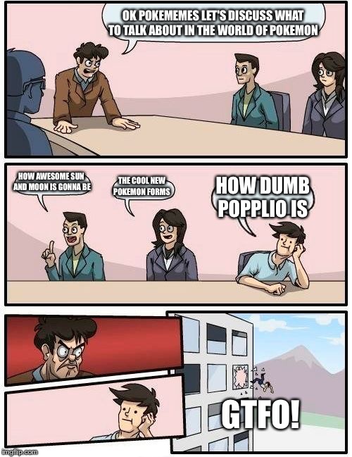 Boardroom Meeting Suggestion | OK POKEMEMES LET'S DISCUSS WHAT TO TALK ABOUT IN THE WORLD OF POKEMON; HOW AWESOME SUN AND MOON IS GONNA BE; THE COOL NEW POKEMON FORMS; HOW DUMB POPPLIO IS; GTFO! | image tagged in memes,boardroom meeting suggestion | made w/ Imgflip meme maker