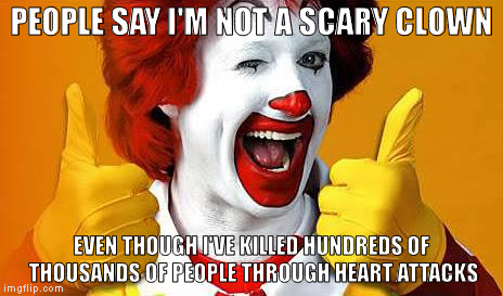I think you're scary, Ronald. | PEOPLE SAY I'M NOT A SCARY CLOWN; EVEN THOUGH I'VE KILLED HUNDREDS OF THOUSANDS OF PEOPLE THROUGH HEART ATTACKS | image tagged in ronald mcdonald,memes,funny,clowns,funny memes | made w/ Imgflip meme maker